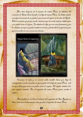 Dos años después de la muerte de maese Pérez, la abadesa del
convento de Santa Inés le pidió a la hija de maese Pérez, (se había metido
a monja a la muerte de su padre), que tocara el órgano en la misa del Gallo.
Ella le contestó que tenía mucho miedo porque la noche anterior había visto
a su padre tocar el órgano. La abadesa le dijo que eso eran fantasías y que
lo olvidara, porque su padre estaba en el cielo y desde allí la inspiraría para
que tocara bien en esa ceremonia solemne.




      Comenzó la misa y no ocurrió nada notable hasta que llegó la
consagración, en ese momento se oyó un grito de la hija de maese Pérez, a la
vez que decía que veía a su padre tocar el órgano. El órgano estaba solo,
pero seguía sonando. Era el espíritu de maese Pérez quien tocaba el
órgano.

       Así también se resolvía el misterio del organista de San Román, es
decir, él no tocó el año anterior sino que fue el espíritu de maese Pérez.

                                     59
 