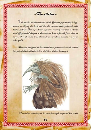 -:The witches:-
      he witches are the creatures of the Galician popular mythology,
women worshiping the devil and that the rites can cast spells and make
healing potions. This superstition requires a series of very special rites to
ward off potential dangers: a shoe store at home, after the front door, or
carry a clove of garlic, dried chestnuts or more items from the evil eye or
other spells.

      These are equipped with extraordinary powers and can be turned
into pets sink into delusion to live with them without knowing it.




      “A merchant travelling in his car when night surprised him in the

                                    60
 