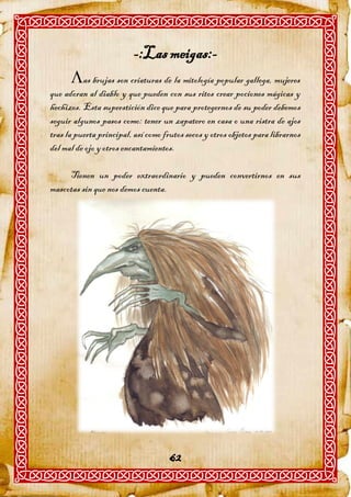 -:Las meigas:-
      as brujas son criaturas de la mitología popular gallega, mujeres
que adoran al diablo y que pueden con sus ritos crear pociones mágicas y
hechizos. Esta superstición dice que para protegernos de su poder debemos
seguir algunos pasos como: tener un zapatero en casa o una ristra de ajos
tras la puerta principal, así como frutos secos y otros objetos para librarnos
del mal de ojo y otros encantamientos.

     Tienen un poder extraordinario y pueden convertirnos en sus
mascotas sin que nos demos cuenta.




                                     62
 