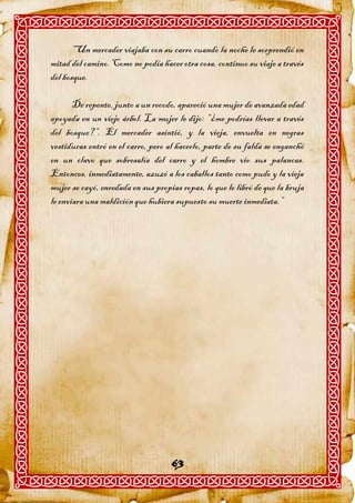 “Un mercader viajaba con su carro cuando la noche le sorprendió en
mitad del camino. Como no podía hacer otra cosa, continuo su viaje a través
del bosque.

       De repente, junto a un recodo, apareció una mujer de avanzada edad
apoyada en un viejo árbol. La mujer le dijo: “¿me podrías llevar a través
del bosque?”. El mercader asintió, y la vieja, envuelta en negras
vestiduras entró en el carro, pero al hacerlo, parte de su falda se enganchó
en un clavo que sobresalía del carro y el hombre vio sus palancas.
Entonces, inmediatamente, azuzó a los caballos tanto como pudo y la vieja
mujer se cayó, enredada en sus propias ropas, lo que le libró de que la bruja
le enviara una maldición que hubiera supuesto su muerte inmediata.”




                                    63
 