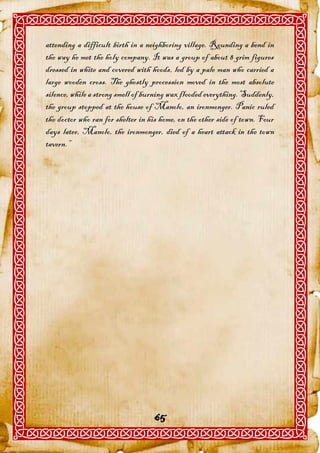attending a difficult birth in a neighboring village. Rounding a bend in
the way he met the holy company. It was a group of about 8 grim figures
dressed in white and covered with hoods, led by a pale man who carried a
large wooden cross. The ghostly procession moved in the most absolute
silence, while a strong smell of burning wax flooded everything. Suddenly,
the group stopped at the house of Manolo, an ironmonger. Panic ruled
the doctor who ran for shelter in his home, on the other side of town. Four
days later, Manolo, the ironmonger, died of a heart attack in the town
tavern.”




                                   65
 