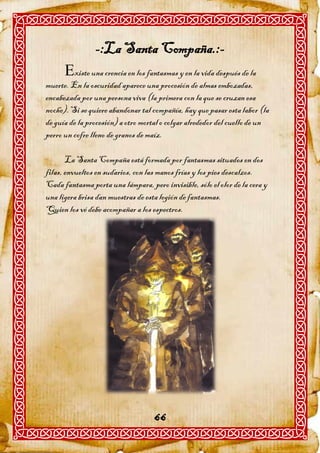 -:La Santa Compaña.:-
      xiste una crencia en los fantasmas y en la vida después de la
muerte. En la oscuridad aparece una procesión de almas embozadas,
encabezada por una persona viva (la primera con la que se cruzan esa
noche). Si se quiere abandonar tal compañía, hay que pasar esta labor (la
de guía de la procesión) a otro mortal o colgar alrededor del cuello de un
perro un cofre lleno de granos de maíz.

       La Santa Compaña está formada por fantasmas situados en dos
filas, envueltos en sudarios, con las manos frías y los pies descalzos.
Cada fantasma porta una lámpara, pero invisible, sólo el olor de la cera y
una ligera brisa dan muestras de esta legión de fantasmas.
Quien los vé debe acompañar a los espectros.




                                    66
 