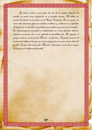 “El doctor volvió a casa sobre las dos de la mañana después de
atender un parto muy complicado en un pueblo cercano. Al doblar un
recodo del camino se encontró con la Santa Compaña. Era un grupo de
unas ocho siniestras figuras vestidas en blanco y cubiertas con capuchas
dirigidas por un hombre muy pálido que portaba una gran cruz de madera.
La fantasmagórica procesión se desplazaba en el más absoluto silencio,
mientras un fuerte olor a cera ardiendo lo inundaba todo. De repente, el
grupo se detuvo en la casa de Manolo, un ferretero. El pánico recorrió al
doctor de la cabeza a los pies, y corrió a refugiarse a su casa, al otro lado del
pueblo. Cuatro días más tarde, Manolo, el ferretero, murió de un ataque
al corazón en la taberna del pueblo.”




                                      67
 
