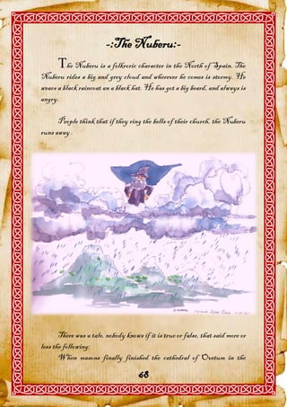 -:The Nuberu:-
      he Nuberu is a folkroric character in the North of Spain. The
Nuberu rides a big and grey cloud and wherever he comes is stormy. He
wears a black raincoat an a black hat. He has got a big beard, and always is
angry.

      People think that if they ring the bells of their church, the Nuberu
runs away .




       There was a tale, nobody knows if it is true or false, that said more or
less the following:
       When masons finally finished the cathedral of Ovetum in the

                                     68
 