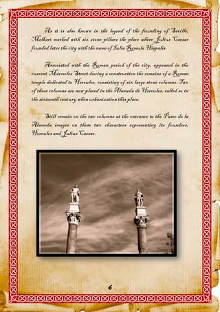 As it is also known in the legend of the founding of Seville,
Melkart marked with six stone pillars the place where Julius Caesar
founded later the city with the name of Iulia Romula Hispalis.

       Associated with the Roman period of the city, appeared in the
current Mármoles Street during a construction the remains of a Roman
temple dedicated to Hercules, consisting of six large stone columns. Two
of these columns are now placed in the Alameda de Hercules, called so in
the sixteenth century when urbanization this place.

    Still remain on the two columns at the entrance to the Paseo de la
Alameda images on these two characters representing its founders,
Hercules and Julius Caesar.




                                   6
 