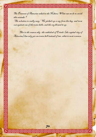 The Princess of Asturias asked to the Nuberu: What can we do to avoid
this mistake ?
“The solution is really easy.” He picked up a ray from his bag, and trow
out against one of the tower bells, and the ray blowed it up.

    This is the reason why the cathedral of Oviedo (the capital city of
Asturias) has only got one tower bell instead of two, what is most common.




                                   70
 