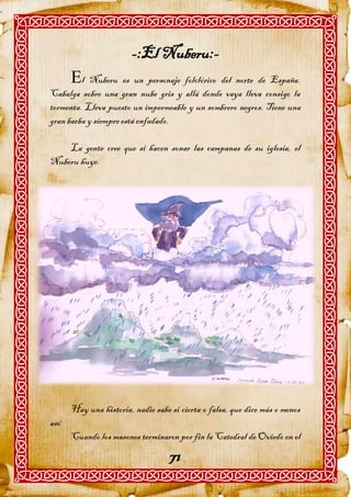 -:El Nuberu:-
       l Nuberu es un personaje folclórico del norte de España.
Cabalga sobre una gran nube gris y allá donde vaya lleva consigo la
tormenta. Lleva puesto un impermeable y un sombrero negros. Tiene una
gran barba y siempre está enfadado.

    La gente cree que si hacen sonar las campanas de su iglesia, el
Nuberu huye.




       Hay una historia, nadie sabe si cierta o falsa, que dice más o menos
así:
       Cuando los masones terminaron por fin la Catedral de Oviedo en el

                                    71
 