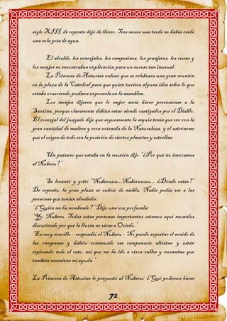 siglo XIII, de repente dejó de llover. Tres meses más tarde no había caído
una sola gota de agua.

       El alcalde, los concejales, los campesinos, los granjeros, los curas y
los monjes no encontraban explicación para un suceso tan inusual.
       La Princesa de Asturias ordenó que se celebrara una gran reunión
en la plaza de la Catedral para que quien tuviera alguna idea sobre lo que
estaba ocurriendo pudiera exponerla en la asamblea.
       Los monjes dijeron que lo mejor sería hacer procesionar a la
Santina, porque claramente debían estar siendo castigados por el Diablo.
El concejal del juzgado dijo que seguramente la sequía tenía que ver con la
gran cantidad de madera y roca extraída de la Naturaleza, y el astrónomo
que el origen de todo era la posición de ciertos planetas y estrellas.

     Un paisano que estaba en la reunión dijo “¿Por qué no invocamos
al Nuberu?”

      Se levantó y gritó "Nuberuuu...Nuberuuuu... ¿Dónde estás?”
De repente, la gran plaza se cubrió de niebla. Nadie podía ver a las
personas que tenían alrededor.
“¿Quién me ha nombrado?” Dijo una voz profunda:
“Yo, Nuberu. Todas estas personas importantes estamos aquí reunidos
discutiendo por qué la lluvia no viene a Oviedo.”
“Es muy sencillo – respondió el Nuberu – No puedo soportar el sonido de
las campanas y habéis construido ese campanario altísimo y están
repicando todo el rato, así que me he ido a otros valles y montañas que
también necesitan mi ayuda.”

La Princesa de Asturias le preguntó al Nuberu: ¿Qué podemos hacer

                                    72
 