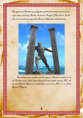 His episode in Andalusia justify the mythical foundation of some of its
major cities, including Seville, the famous Temple of Hercules in Cadiz,
close to it, and the opening of the Strait of Gibraltar with his hands.




       The reality seems another and the origins of Seville would be in an
old Turdetan town called Ispal dating from the eighth century BC, the
site on which the Romans founded later, around 206 BC, the colony Iulia
Romula Hispalis.




                                   8
 