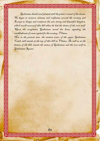 Gediminas heeded and pleased with the priest’s reveal of his dream.
He began to summon artisans and craftsmen around the country and
Europe to design and construct his new strong and beautiful kingdom,
which would surround this hill where he had the dream of the iron wolf.
Upon the completion Gediminas moved his home, signaling the
establishment of a new capital for his country: Vilnius.
Now in the present time, the western tower of the upper Gediminas
Castle still stands at the top of this hill in Vilnius. As well as at the
bottom of the hill, stands the statue of Gediminas and the iron wolf in
Gediminas Square.




                                   83
 
