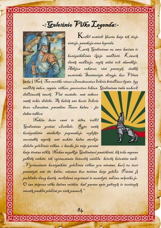 -:GeleŽinio Vilko Legenda:-
                         odėl sostinė įkurta kaip tik šioje
                              vietoje, pasakoja sena legenda.
                                     Kartą Gediminas su savo kariais ir
                              kunigaikščiais iįjojo medžioti. Kiaurą
                              dieną medžiojo, ragų aidai toli skambėjo.
                              Atėjus vakarui, visi pavargę, išalkę
                              susirinko Šventarigio sėnyje, kur Vilnia
įteka į Nerį. Ten suvilko visus užmuštuosius žvėris briedžius ilgais, lyg
medžių šakos, ragais, vilkus, gauruotus lokius. Gediminas tada nukovė
didžiausią taurę. Visi nustebo, mat nebuvo
matę tokio didelio. Tą kalną ant kurio žvėris
buvo užmuštas, pavadino Tauro kalnu - jis
dabar tebėra.
       Naktis buvo rami ir šilta, todėl
Gediminas greitai užsnūdo. Ryto metą
kunigaikštis atsikelęs papasakojo regėjęs
nuostabų sapną: ant aukšto kalno stovėjo
didelis geležinis vilkas, o kauke jis taip garsiai
kaip šimtas vilkų. Niekas negalėjo Gediminui paaiškinti, ką toks sapnas
galėtų reikšti, tik vyriausiasis lietuvių vaidila- krivių krivaitis tarė:
,,Vyriausiasis kunigaikšti, geležinis vilkas yra miestas, kurį tu turi
pastatyti ant šio kalno, miestas bus tvirtas kaip geležs. Priešai jį
puldinės daug kartų, norėdami sugriauti ir suardyti, tačiau neįveiks jo.
O tas stiprus vilko balsas reiškia, kad garsas apie galingą ir turtingą
miestą pasklis plačiai po visą pasaulį."



                                  84
 