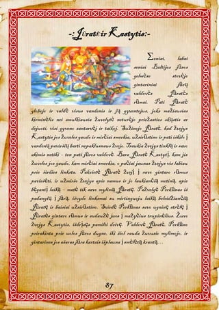 -:JŪratĖ ir Kastytis:-

                                                       eniai,       labai
                                                  seniai Baltijos jūros
                                                  gelmėse         stovėjo
                                                  gintariniai        jūrų
                                                  valdovės      Jūratės
                                                  rūmai. Pati Jūratė
globojo ir valdė visus vandenis ir jų gyventojus, joks mažiausias
kirminėlis nei smulkiausia žuvelytė neturėjo priežasties skųstis ar
dejuoti, visi gyveno santarvėj ir taikoj. Sužinojo Jūratė, kad žvejys
Kastytis jos žuveles gaudo ir mirčiai smerkia, užsirūstino ir pati iškilo į
vandenų paviršių barti nepaklusnaus žvejo. Traukia žvejys tinklą ir savo
akimis netiki – ten pati jūros valdovė. Bara Jūratė Kastytį, kam jis
žuveles jos gaudo, kam mirčiai smerkia, o pačiai jaunas žvejys vis labiau
prie širdies linksta. Pakvietė Jūratė žvejį į savo gintaro rūmus
paviešėti, ir užmiršo žvejys apie namus ir jo laukiančią motiną, apie
bėgantį laiką – matė tik savo mylimą Jūratę. Pažvelgė Perkūnas iš
padangių į jūrą, išvydo linksmai su mirtinguoju laiką beleidžiančią
Jūratę ir baisiai užsirūstino. Sviedė Perkūnas savo ugninę strėlę į
Jūratės gintaro rūmus ir sudaužė juos į mažyčius trupinėlius. Žuvo
žvejys Kastytis, išdrįsęs pamilti deivę. Valdovė Jūratė, Perkūno
prirakinta prie uolos jūros dugne, iki šiol rauda žuvusio mylimojo, ir
gintarines jos ašaras jūra kartais išplauna į smėlėtą krantą…




                                   87
 