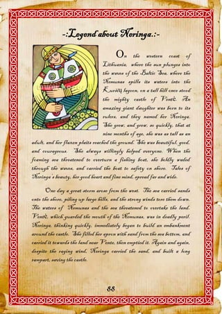 -:Legend about Neringa.:-
                                        n      the western coast of
                                  Lithuania, where the sun plunges into
                                  the waves of the Baltic Sea, where the
                                  Nemunas spills its waters into the
                                  Kuršių lagoon, on a tall hill once stood
                                  the mighty castle of Ventė. An
                                  amazing giant daughter was born to its
                                  rulers, and they named her Neringa.
                                  She grew, and grew, so quickly, that at
                                  nine months of age, she was as tall as an
adult, and her flaxen plaits reached the ground. She was beautiful, good,
and courageous. She always willingly helped everyone. When the
foaming sea threatened to overturn a fishing boat, she boldly waded
through the waves, and carried the boat to safety on shore. Tales of
Neringa’s beauty, her good heart and fine mind, spread far and wide.

      One day a great storm arose from the west. The sea carried sands
onto the shore, piling up large hills, and the strong winds tore them down.
The waters of Nemunas and the sea threatened to overtake the land.
Ventė, which guarded the mouth of the Nemunas, was in deadly peril.
Neringa, thinking quickly, immediately began to build an embankment
around the castle. She filled her apron with sand from the sea bottom, and
carried it towards the land near Vente, then emptied it. Again and again,
despite the raging wind, Neringa carried the sand, and built a long
rampart, saving the castle.



                                   88
 