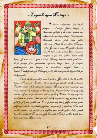 -:Legenda apie Neringa:-
                                    ietuvos      vakaruose, kur saulė
                               panyra į Baltijos jūros bangas, o
                               Nemunas įsilieja į Kuršių marias ant
                               aukšto kalno stovėjo galinga Ventės pilis.
                               Nuostabi dukra gimė šios pilies
                               valdovams. Tėvai ją pavadino Neringos
                               vardu. Ji augo ir augo. Devynių mėnesių
                               mažylė buvo tokio paties ūgio suaugusi
                               mergina, o jos lino spalvos kasos siekė
žemę. Ji buvo graži, gera ir drąsi. Neringa visiems noriai padėdavo.
Kai putoja jūra grasindavo apversti žvejų laivus, ji drąsiai
perklampodvo per bangas, ir nunešdavo saugiai laivus į
krantą.Pasakojimai apie Neringos grožį, drąsą ir gerą širdį pasklido po
visą pasaulį.
       Vieną dieną prasidėjo smarki audra. Jūra šėlo ir darkė smėlio
kopas. Nemuno ir Baltijos jūros vandenys tvindė viską aplinkui.
Ventės piliai grėsė didžiulis pavojus. Neringa greitai sugalvojo, jog
reikia aplink pilį pastatyti smėlio pylimą. Ji prisisėmė pilną prijuostę
smėlio iš jūros dugno ir ėmėsi statyti pylimą. Vėl ir vėl, nepaisydama
siaučiančios audros, Neringa nešė smėlį, ir pastatė ilgą pylimą, kuris
gelbėjo pilį nuo pražūties. Kai ji pasutinį kartą grįžo nešina pilna
prijuoste smėlio, supiltasis pylimas nugarmėjo į vandenį. Nuo tada
marių vanduo toje vietoje yra negilus apie metrą gylio. Taip, pasak
legendos, milžinė Neringa supylė Kuršių Nerijoje smėlio kopą, kuri
buvo padavinta Nidos vardu.


                                  90
 