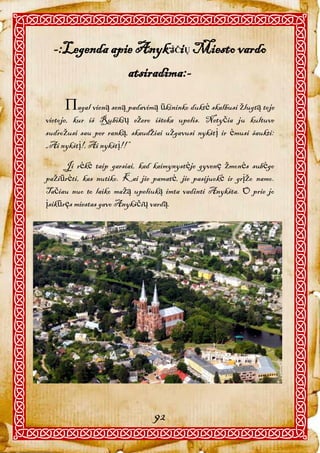 -:Legenda apie AnykŠČiŲ Miesto vardo
               atsiradima:-

     agal vieną seną padavimą ūkininko duktė skalbusi žlugtą toje
vietoje, kur iš Rubikių ežero išteka upelis. Netyčia ju kultuve
sudrožusi sau per ranką, skaudžiai užgavusi nykštį ir ėmusi šaukti:
„Ai nykštį!, Ai nykštį!!”

      Ji rėkė taip garsiai, kad kaimynystėje gyvenę žmonės subėgo
pažiūrėti, kas nutiko. Kai jie pamatė, jie pasijuokė ir grįžo namo.
Tačiau nuo to laiko mažą upeliuką imta vadinti Anykšta. O prie jo
įsikūręs miestas gavo Anykščių vardą.




                               92
 