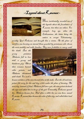 -:Legend about Kaunas:-
                                       ere, incidentally, sounded one of
                                       the legends about the foundation of
                                       Kaunas, but there are others. For
                                       example, long ago, when the
                                       Lithuanians, the latter being the
                                       nation to accept Christianity,
worship God Perkunas and brought him a victim. At the place of
sacrifice was burning an eternal flame guarded by priestesses who choose
the most wealthy and noble families. They were forbidden to marry until
his death. But the
young          priestess
Aleksota fall in love
with a young and
handsome guy. About
their romance learned
other priests, and
Aleksota threatened
with death. For such a
brazen violation of her were burned alive at the stake. But the old and wise
priest felt sorry for her and dug a hole under the place of burning. The
next day, instead of fried, Aleksota fell into a pit, the wise priest declared
the sign and asked him to let go of the girl. Ostensibly Perkunas spared
her. Aleksota became free. And after a while her son was born, named
Kaunas. Kaunas later became the ruler of this city, and called their land
Kaunas.



                                    75
 