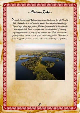 -:Plateliu Lake:-
ear the little town of Salantai, in western Lithuania, lies the Platelių
 lake. Its banks curve and meander, and its bottom is pitted and bumpy.
Legend says that a large palace, filled with great wealth, is buried at the
   bottom of the lake. Here an evil princess caused the death of a serf by
 requiring him to dive in search of her diamond comb. Then she caused his
grieving mother’s death as well, by her callous indifference. The mother’s
curse dragged the princess and her castle down into the depths of the lake.




                                   93
 
