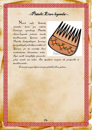 -:PlateliŲ EŽero legenda:-.
     etoli      mažo Salantų
miestelio, kuris yra vakarų
Lietuvoje, tyvuliuoja Platelių
ežeras.Legenda primena taurią
baudžiauninko Gervazo meilę
Platelių kunigaikštytei. Įnoringa
kunigaikštytė pažadėjusi tekėti už
Gervazo, jei šis surasiąs ežere
nuskendusias deimantines šukas.
Ilgai nardė įsimylėjęs jaunuolis,
galop surado tas šukas. Bet išpaikusi mergina tik pasijuokė iš
baudžiauninko...
      Ir tuomet nugarmėjusi visa jos pilaitė į ežero gelmes...




                             94
 