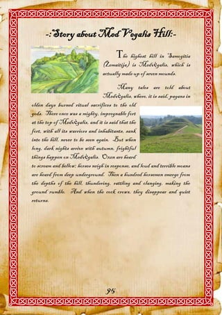 -:Story about Med Vegalis Hill:-
                                        he highest hill in Samogitia
                                 (Žemaitija) is Medvėgalis, which is
                                 actually made up of seven mounds.

                                         Many tales are told about
                                   Medvėgalis, where, it is said, pagans in
olden days burned ritual sacrifices to the old
gods. There once was a mighty, impregnable fort
at the top of Medvėgalis, and it is said that the
fort, with all its warriors and inhabitants, sank
into the hill, never to be seen again. But when
long, dark nights arrive with autumn, frightful
things happen on Medvėgalis. Oxen are heard
to scream and bellow; horses neigh in response, and loud and terrible moans
are heard from deep underground. Then a hundred horsemen emerge from
the depths of the hill, thundering, rattling and clanging, making the
ground rumble. And when the cock crows, they disappear and quiet
returns.




                                   95
 