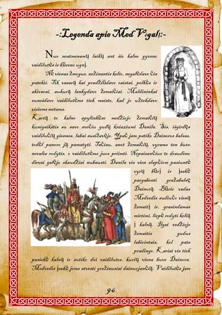 -:Legenda apie Med VėgalĮ:-
      uo      neatmenamų laikų ant šio kalno gyveno
vaidilutės ir kūreno ugnį.
      Nė vienas žmogus, nežinantis kelio, negalėdavo čia
patekti. Tik vasarą kai pradžiūdavo raistai, pelkės ir
akivarai, aukurą lankydavo žemaičiai. Maldininkai
sunešdavo vaidilutėms tiek maisto, kad jo užtekdavo
visiems metams.
Kartą to kalno apylinkėse medžiojo žemaičių
kunigaikštis su savo svečiu gudų kniaziumi Danila. Šis, išgirdęs
vaidilučių giesmes, labai susižavėjo. Ypač jam patiko Dainoros balsas,
todėl panoro ją pamatyti. Tačiau, anot žemaičių, vyrams ten buvo
nevalia rodytis, o vaidilutėms juos priimti. Nepaisančius to draudimo
dievai galėjo skaudžiai nubausti. Danila vis vien slapčiom pasiuntė
                                              vyrų būrį ir įsakė
                                              pargabenti gražabalsę
                                              Dainorą. Būrio vadas
                                              Medvedis sudiučo vieną
                                              žemaitį ir, grasindamas
                                              mirtimi, liepė rodyti kelią
                                              į kalną. Ilgai vedžiojo
                                              žemaitis            gudus
                                              labirintais, kol pats
                                              pradingo. Kariai vis tiek
pasiekė kalną ir sutiko dvi vaidilutes, kurių viena buvo Dainora.
Medvedis įsakė joms atvesti gražiausiai dainuojančią. Vaidilutės jam


                                  96
 