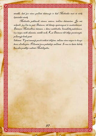 atsakė, kad jos visos gražiai dainuoja ir kad Medvedis turi iš visų
iįsirinkti vieną.
       Medvedis paklausė vienos, antros, trečios dainavimo. Jis net
neįtarė, jog čia ta pati Dainora, tik kitaip apsirengusi ir susišukavusi.
Dainora Medvedžiui dainavo, o kitos vaidilutės, žemaičių padedamos,
tuo tarpu nešė akmenis, minkė molį. Kai Dainora vėl išėjo persirengti,
požemyje ėmė gesti
žibintai. Vyrai tamsoje puole ieškoti išėjimo, tačiau visos angos ir durys
buvo užmūrytos. Požemiai juos palaidojo amžinai. Ir nuo to karto kalną
žmonės pradėjo vadinti Medvėgaliu.




                                   97
 