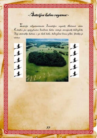 -:Šatrijos kalno raganos:-

      atrija   mėgstamiausia Žemaitijos raganų būrimosi vieta.
Kitados jos apipylusios žemėmis kalno vietoje stovejusią bažnyčią.
Taip atsiradęs kalnas, o po kiek laiko, bažnyčiai ėmus pūti, įlinkęs jo
viršus.




                                 99
 