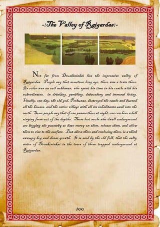 -:The Valley of Raigardas:-




      ot      far from Druskininkai lies the impressive valley of
Raigardas. People say that sometime long ago, there was a town there.
Its ruler was an evil nobleman, who spent his time in his castle with his
subordinates, in drinking, gambling, debauchery and immoral living.
Finally, one day, the old god, Perkunas, destroyed the castle and burned
all the houses, and the entire village with all its inhabitants sank into the
earth. Some people say that if one passes there at night, one can hear a bell
ringing from out of the depths. Those lost souls who dwell underground
are begging the passerby to have mercy on them, release them, and allow
them to rise to the surface. But above them and enclosing them, is a thick
swampy bog and dense growth. It is said by the old folk, that the salty
water of Druskininkai is the tears of those trapped underground at
Raigardas.




                                   100
 