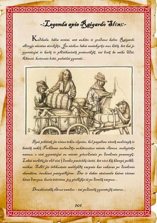 -:Legenda apie Raigardo SlĖnĮ:-
      ažkada, labia seniai, ant aukšto ir gražaus kalno Raigardo
slėnyje miestas stovėjęs. Jis niekuo labai nesiskyręs nuo kitų, bet kai jo
gyventojai ir karų ir plėšikavimų praturtėję, tai ėmę be saiko ūžti,
lėbauti, kortomis lošti, palaidai gyventi...




       Ilgai piktinę jie visus tokiu elgesiu, kol pagaliau vieną audringą ir
baisią naktį Perkūnas sudaužęs aukštuosius miesto rūmus, sudeginęs
namus, o visi gyventojai su miesto griuvėsiais po žemėmis prasmegę.
Labai norėtų jie vėl visi į žemės paviršių išeiti, bet virš kų klampi pelkė,
miškai. Todėl jie išlikusiais maldyklų varpais kas vakaras po žemėmis
skambina, šaukiasi pasigailėjimo. Dar ir dabar atsiranda kaime vienas
kitas žmogus, kuris tvirtina, jog girdėjęs iš po žemių varpus...

      Druskininkų sūrus vanduo – tai požemių gyventojų ašaros...


                                   101
 