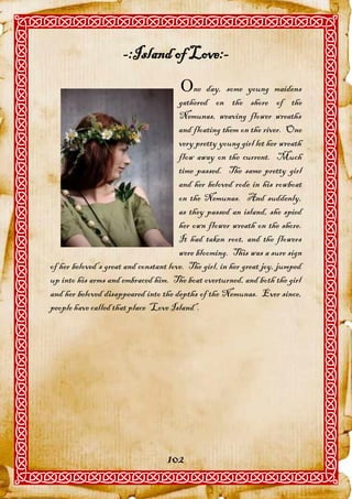 -:Island of Love:-
                                       ne day, some young maidens
                                       gathered on the shore of the
                                       Nemunas, weaving flower wreaths
                                       and floating them on the river. One
                                       very pretty young girl let her wreath
                                       flow away on the current. Much
                                       time passed. The same pretty girl
                                       and her beloved rode in his rowboat
                                       on the Nemunas. And suddenly,
                                       as they passed an island, she spied
                                       her own flower wreath on the shore.
                                       It had taken root, and the flowers
                                       were blooming. This was a sure sign
of her beloved’s great and constant love. The girl, in her great joy, jumped
up into his arms and embraced him. The boat overturned, and both the girl
and her beloved disappeared into the depths of the Nemunas. Ever since,
people have called that place “Love Island”.




                                   102
 