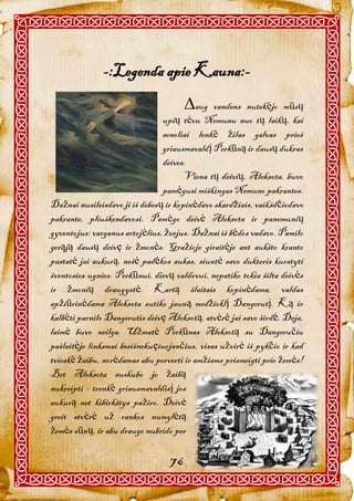 -:Legenda apie Kauna:-
                                       aug   vandens nutekėjo mūsų
                                upių tėvu Nemunu nuo tų laikų, kai
                                senoliai lenkė žilas galvas prieš
                                griausmavaldį Perkūną ir dausų dukras
                                deives.
                                       Viena tų deivių, Aleksota, buvo
                                pamėgusi miškingas Nemuno pakrantes.
Dažnai nusileisdavo ji iš debesų ir kopinėdavo skardžiais, vaikšdčiodavo
pakrante, pliuškendavosi. Pamėgo deivė Aleksota ir panemunių
gyventojus: varganus artojėlius, žvejus. Dažnai iš bėdos vadavo. Pamilo
gerąją dausų deivę ir žmonės. Gražioje giraitėje ant aukšto kranto
pastatė jai aukurą, nešė padėkos aukas, siuntė savo dukteris kurstyti
šventosios ugnies. Perkūnui, dievų valdovui, nepatiko tokia šilta deivės
ir žmonių draugystė. Kartą šlaitais kopinėdama, valdas
apžiūrinėdama Aleksota sutiko jauną medžioklį Dangerutį. Ką ir
kalbėti parnilo Dangerutis deivę Aleksotą, atvėrė jai savo širdė. Deja,
laimė buvo neilga. Užmatė Perkūnas Aleksotą su Dangeručiu
pašlaitėje linksmai besišnekuęiuojančius, visas užvirė iš pykčio ir kad
tvieskė žaibu, norėdamas abu perverti ir amžiams prismeigti prie žemės!
Bet Aleksota suskubo jo žaibą
nukreipti - trenkė griausmavaldisį jos
aukurą net kibirkštys pažiro. Deivė
greit stvėrė už rankos numylėtą
žemės sūnų, ir abu drauge nubrido per

                                  76
 