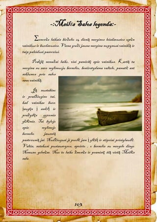 -:MeilĖs Salos legenda:-
       enovės laikais birželio 24 dieną merginos leisdavusios upėn
vainikus ir burdavusios. Viena graži jauna mergina nupynusi vainiką ir
taip paleidusi pasroviui.

      Praėję nemažai laiko, visi pamiršę apie vainikus. Kartą ta
mergina su savo mylimuoju berneliu, besiirstydama valtele, pamatė ant
seklumos prie salos
savo vainiką.

      Ją nustebino
ir pradžiugino tai,
kad vainikas buvo
įaugęs į smėlį ir
pražydęs gyvomis
gėlėmis. Tai bylojo
apie        mylimojo
bernelio     jausmų
pastovumą jai. Nudžiugusi ji puolė jam į glėbį ir stipriai prisiglaudė.
Valtis, netekusi pusiausvyros, apvirto , o bernelis su mergele dingo
Nemuno gelmėse. Nuo to laiko žmonės ir praminę šią vietą Meilės
sala.




                                 103
 