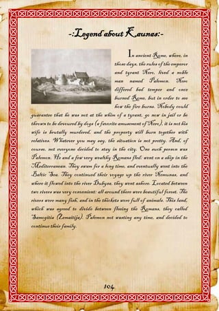 -:Legend about Kaunas:-
                                              n ancient Rome, where, in
                                        those days, the rules of the emperor
                                        and tyrant Nero, lived a noble
                                        man named Palemon. Nero
                                        differed bad temper and once
                                        burned Rome, but in order to see
                                        how the fire burns. Nobody could
guarantee that he was not at the whim of a tyrant, go now in jail or be
thrown to be devoured by dogs (a favorite amusement of Nero), it is not his
wife is brutally murdered, and the property will burn together with
relatives. Whatever you may say, the situation is not pretty. And, of
course, not everyone decided to stay in the city. One such person was
Palemon. He and a few very wealthy Romans fled: went on a ship in the
Mediterranean. They swam for a long time, and eventually went into the
Baltic Sea. They continued their voyage up the river Nemunas, and
where it flowed into the river Dubysa, they went ashore. Located between
two rivers was very convenient: all around there were beautiful forest. The
rivers were many fish, and in the thickets were full of animals. This land,
which was agreed to divide between fleeing the Romans, they called
Samogitia (Žemaitija). Palemon not wasting any time, and decided to
continue their family.




                                   104
 
