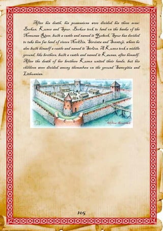After his death, his possessions were divided his three sons:
Borkus, Kunos and Spur. Borkus took to land on the banks of the
Nemunas River, built a castle and named it Yurbork. Spur has decided
to take him far land of rivers Nevėžis, Širvinta and Šventoji, where he
also built himself a castle and named it Strėva. A Kunos took a middle
ground, like brothers, built a castle and named it Kaunas, after himself.
After the death of her brothers Kunos united their lands, but his
children were divided among themselves on the ground Samogitia and
Lithuanian.




                                  105
 