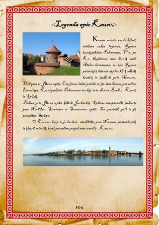 -:Legenda apie KaunĄ:-
                                            auno miesto vardo kilmę
                                       aiškina tokia legenda. Romos
                                       kunigaikštis Palemonas, V a. po
                                       Kr. bėgdamas nuo hunų vado
                                       Atilos kariaunos, su 500 Romos
                                       patricijų laivais atplaukė į mūsų
                                       kraštą ir įsikūrė prie Nemuno,
Dubysos ir Jūros upių. Čia jiems labai patiko ir jie šias žemes pavadino
Žemaitija. Kunigaikštis Palemonas turėjo tris sūnus Borkų, Kuną
ir Spėrą.
Bokus prie Jūros upės įkūrė Jurbarką, Spėras nusprendė įsikurti
prie Nevėžio, Širvintos ir Šventosios upių. Ten pastatė pilį ir ją
pavadino Strėva.
       O Kunas, kaip ir jo broliai, atsikėlęs prie Nemuno pastatė pilį
ir įkurė miestą, kurį pavadino pagal savo vardą - Kaunu.




                                 106
 
