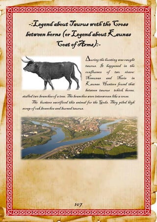 -:Legend about Taurus woth the Cross
  between horns (or Legend about Kaunas
             Coat of Arms):-
                                         uring the hunting was caught
                                           taurus. It happened in the
                                           confluence of two rivers:
                                           Nemunas and Neris in
                                           Kaunas. Hunters found that
                                           between taurus tchick horns,
stalled two branches of a tree. The branches were interwoven like a cross.
       The hunters sacrificed this animal for the Gods. They piled high
scrap of oak branches and burned taurus.




                                  107
 
