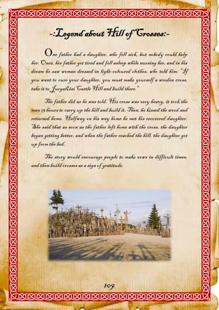 -:Legend about Hill of Crosses:-
      ne father had a daughter, who fell sick, but nobody could help
her. Once, her father got tired and fell asleep while nursing her, and in his
dream he saw woman dressed in light-coloured clothes, who told him: "If
you want to cure your daughter, you must make yourself a wooden cross,
take it to Jurgaičiai Castle Hill and build there."
      The father did as he was told. His cross was very heavy, it took the
man 13 hours to carry up the hill and build it. Then, he kissed the wood and
returned home. Halfway on his way home he met his recovered daughter.
She said that as soon as the father left home with the cross, the daughter
began getting better, and when the father reached the hill, the daughter got
up from the bed.
      The story would encourage people to make vows in difficult times,
and then build crosses as a sign of gratitude.




                                   109
 