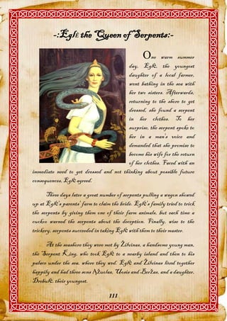 -:EglĖ the Queen of Serpents:-
                                                   ne warm summer
                                        day, Eglė, the youngest
                                        daughter of a local farmer,
                                        went bathing in the sea with
                                        her two sisters. Afterwards,
                                        returning to the shore to get
                                        dressed, she found a serpent
                                        in her clothes. To her
                                        surprise, the serpent spoke to
                                        her in a man's voice and
                                        demanded that she promise to
                                        become his wife for the return
                                        of her clothes. Faced with an
immediate need to get dressed and not thinking about possible future
consequences, Eglė agreed.

       Three days later a great number of serpents pulling a wagon showed
up at Eglė's parents' farm to claim the bride. Eglė's family tried to trick
the serpents by giving them one of their farm animals, but each time a
cuckoo warned the serpents about the deception. Finally, wise to the
trickery, serpents succeeded in taking Eglė with them to their master.

      At the seashore they were met by Žilvinas, a handsome young man,
the Serpent King, who took Eglė to a nearby island and then to his
palace under the sea, where they wed. Eglė and Žilvinas lived together
happily and had three sons Ąžuolas, Uosis and Beržas, and a daughter,
Drebulė, their youngest.

                                   111
 