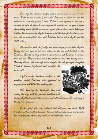 One day the children started asking about their mother's former
home. Eglė became homesick and asked Žilvinas to allow her and the
children to visit her parents' farm. Žilvinas was against it and set a
number of what he thought were impossible conditions - to spin a never
diminishing amout of silk, to wear out a pair of iron shoes, and to bake a pie
without kitchen utensils. Eglė, however, with the help of a local sorceress,
was able to accomplish them and Žilvinas had to allow Eglė and the
children to go.

       The reunion with the family was such ahappy event that Eglė's
family did not want to let them return to the sea and decided to kill
Žilvinas. But first, they needed to know how to get Žilvinas to appear
from the sea. They demanded that the children reveal the family secret.
Sensing danger, the sons refused to comply, but the youngest daughter
Drebulė became frightened and revealed the
secret call.

      Eglė's twelve brothers rushed to the
seashore, called Žilvinas, who appeared in
serpent form, and killed him with scythes.

       Not knowing her husband's fate and
ending her stay with her parents, brothers, and
sisters, Eglė returned to the seashore and called Žilvinas. In reply only a
bloody foam appeared.

      In her grief after she realized that Žilvinas was dead, Eglė
transformed her family into trees - her sons into an oak, an ash and a birch,
her daughter into a trembling aspen, and herself into a spruce.



                                    112
 