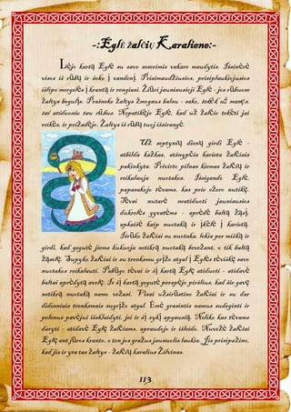 -:EglĖ ŽalČiŲ Karaliene:-
      šėjo kartą Eglė su savo seserimis vakare maudytis. Išsinėrė
visos iš rūbų ir šoko į vandenį. Prisimaudžiusios, prisiplaukiojusios
išlipo mergelės į krantą ir rengiasi. Žiūri jauniausioji Eglė - jos rūbuose
žaltys begulįs. Prašneko žaltys žmogaus balsu - sako, tekėk už manęs,
tai atiduosiu tau rūbus. Nepatikėjo Eglė, kad už žalčio tekėti jai
reikės, ir prižadėjo. Žaltys iš rūbų tuoj išsirangė.

                                     Už septynių dienų girdi Eglė -
                              atbilda kažkas, atšnypčia karieta žalčiais
                              pakinkyta. Privirto pilnas kiemas žalčių ir
                              reikalauja nuotakos. Išsigando Eglė,
                              papasakojo tėvams, kas prie ežero nutikę.
                              Tėvai nutarė neatiduoti jauniausios
                              dukrelės gyvatėms - aprėdė baltą žąsį,
                              apkaišė kaip nuotaką ir įkėlė į karietą.
                              Išrūko žalčiai su nuotaka, lekia per mišką ir
girdi, kad gegutė jiems kukuoja netikrą nuotaką bevežant, o tik baltą
žąselę. Supyko žalčiai ir su trenksmu grįžo atgal į Eglės tėviškę savo
nuotakos reikalauti. Pabūgo tėvai ir šį kartą Eglę atiduoti - atidavė
baltai aprėdytą avelę. Ir šį kartą gegutė perspėjo piršlius, kad šie gavę
netikrą nuotaką namo vežasi. Visai užsirūstino žalčiai ir su dar
didesniais trenksmais sugrįžo atgal. Ėmė grasintis namus sudeginti ir
pelenus pavėjui išsklaidyti, jei ir šį sykį apgausią. Neliko kas tėvams
daryti - atidavė Eglę žalčiams, apraudojo ir išleido. Nuvežė žalčiai
Eglę ant jūros kranto, o ten jos gražus jaunuolis laukia. Jis prisipažino,
kad jis ir yra tas žaltys - žalčių karalius Žilvinas.


                                   113
 