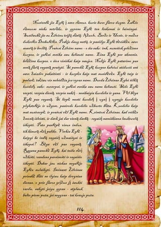 Nusivedė jis Eglę į savo rūmus, kurie buvo jūros dugne. Žalčio
rūmuose nieko netrūko, ir gyveno Eglė ten linksmai ir laimingai.
Susilaukė jie su Žilvinu trijų sūnų: Ąžuolo, Beržo ir Uosio, ir mažos
dukrelės Drebulėlės. Praėjo daug metų, ir pasiilgo Eglė tėviškės, savo
seserų ir brolių. Prašosi Žilvino namo - o šis sako: imk, sunešiok geležines
kurpes, ir galėsi sveika sau keliauti namo. Eina Eglė per akmenis,
brūžina kurpes, o šios visiškai kaip naujos. Nuėjo Eglė patarimo pas
seną jūrų raganą prašyti. Ši pamokė Eglę kurpes kalviui atiduoti ant
savo žaizdro pakaitinti - ir kurpės kaip mat susidėvės. Eglė taip ir
padarė, tačiau vis neleidžia jos vyras namo. Duoda Žilvinas Eglei šilkų
kuodelį, sako: suverpsi, ir galėsi sveika sau namo keliauti. Sėdo Eglė
verpti, verpia dieną, verpia naktį - nesibaigia kuodelis ir gana. Vėl bėga
Eglė pas raganą. Ši liepė mesti kuodelį į ugnį į ugnyje kuodelis
plykstelėjo ir užgeso, pasirodo kuodelio užburto būta. Kuodelis kaip
mat susiverpė, ir prašosi vėl Eglė namo. Krimtosi Žilvinas, kad reikės
žmoną išleisti, ir davė jai dar vieną darbą - ragaišį namiškiams lauktuvių
iškepti. Pats paslėpė visus indus,
tik kiaurą rėtį paliko. Verkia Eglė -
kaipgi be indų ragaišį užmaišysi ir
iškepsi? Bėga vėl pas raganą.
Ragana pamokė Eglę, kai tešla rėtį
užkišti, vandens parsinešti ir ragaišio
iškepti. Dabar jau niekas negalėjo
Eglės sulaikyti. Išeinant Žilvinas
prisakė būti ne ilgiau kaip devynias
dienas, o prie jūros grįžus jį šaukti
vardu, sakyti jeigu gyvas - atplauk
balto pieno puta, jei negyvas - tai kraujo puta.

                                   114
 