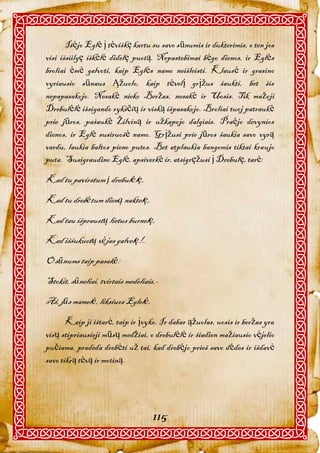 Išėjo Eglė į tėviškę kartu su savo sūnumis ir dukterimis, o ten jos
visi išsiilgę iškėlė didelę puotą. Nepastebimai bėgo dienos, ir Eglės
broliai ėmė galvoti, kaip Eglės namo neišleisti. Klausė ir grasino
vyriausio sūnaus Ąžuolo, kaip tėvelį grįžus šaukti, bet šis
nepapasakojo. Nesakė nieko Beržas, nesakė ir Uosis. Tik mažoji
Drebulėlė išsigando rykščių ir viską išpasakojo. Broliai tuoj patraukė
prie jūros, pašaukė Žilviną ir užkapojo dalgiais. Praėjo devynios
dienos, ir Eglė susiruošė namo. Grįžusi prie jūros šaukia savo vyrą
vardu, laukia baltos pieno putos. Bet atplaukia bangomis tiktai kraujo
puta. Susigraudino Eglė, apsiverkė ir, atsigręžusi į Drebulę, tarė:

Kad tu pavirstum į drebulėlę,
Kad tu drebėtum dieną naktelę,
Kad tau išpraustų lietus burnelę,
Kad iššukuotų vėjas galvelę!..
O sūnums taip pasakė:
Stokit, sūneliai, tvirtais medeliais,-
Aš, jūs mamelė, liksiuos Eglelė.
       Kaip ji ištarė, taip ir įvyko. Ir dabar ąžuolas, uosis ir beržas yra
visų stipriausieji mūsų medžiai, o drebulėlė ir šiadien mažiausio vėjelio
pučiama, pradeda drebėti už tai, kad drebėjo prieš savo dėdes ir išdavė
savo tikrą tėvą ir motiną.




                                    115
 