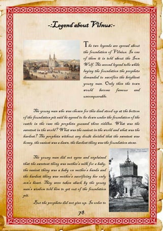 -:Legend about Vilnus:-

                                       he two legends are spread about
                                       the foundation of Vilnius. In one
                                       of them it is told about the Iron
                                       Wolf. The second legend tells while
                                       laying the foundation the prophets
                                       demanded to sacrifice the brightest
                                       young man. Only then the town
                                       would become famous and
                                       unconquerable.

       The young man who was chosen for this deed stood up at the bottom
of the foundation pit said he agreed to lie down under the foundation of the
castle in the case the prophets guessed three riddles. What was the
sweetest in the world? What was the easiest in the world and what was the
hardest? The prophets without any doubt decided that the sweetest was
honey, the easiest was a dawn, the hardest thing was the foundation stone.


      The young man did not agree and explained
that the sweetest thing was mother's milk for a baby,
the easiest thing was a baby on mother's hands and
the hardest thing was mother's sacrificing her only
son's heart. They were taken aback by the young
man's wisdom told him to get out of the foundation
pit.
      But the prophets did not give up. In order to

                                   78
 