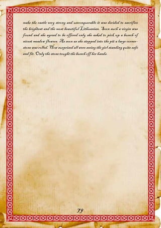 make the castle very strong and unconquerable it was decided to sacrifice
the brightest and the most beautiful Lithuanian. Soon such a virgin was
found and she agreed to be offered only she asked to pick up a bunch of
nicest meadow flowers. As soon as she stepped into the pit a large corner-
stone was rolled. How surprised all were seeing the girl standing quite safe
and fit. Only the stone tought the bunch off her hands.




                                   79
 