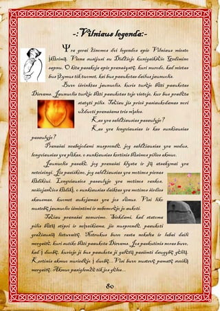 -:Vilniaus legenda:-
             ra gerai žinomos dvi legendos apie Vilniaus miesto
        įkūrimą. Viena susijusi su Didžiojo kunigaikščio Gedimino
        sapnu. O kita pasakoja apie pranašystę, kuri nurodo, kad mietas
        bus įžymus tik tuomet, kai bus paaukotas dailus jaunuolis.
               Buvo išrinktas jaunuolis, kuris turėjo būti paaukotas
Dievams. Jaunuolis turėjo būti paaukotas toje vietoje, kur bus pradėta
                      statyti pilis. Tačiau jis prieš pasiaukodamas nori
                      užduoti pranašams tris mįsles.
                             Kas yra saldžiausias pasaulyje?
                             Kas yra lengviausias ir kas sunkiausias
pasaulyje?
       Pranašai neabejodami nusprendė, jog saldžiausias yra medus,
lengviausias yra pūkas, o sunkiausias kertinis būsimos pilies akmuo.
       Jaunuolis pasakė, jog pranašai klysta ir jų atsakymai yra
neteisingi. Jis paaiškino, jog saldžiausias yra motinos pienas
kūdikiui. Lengviausios pasaulyje yra motinos rankos,
nešiojančios kūdikį, o sunkiausias daiktas yra motinos širdies
skausmas, kuomet aukojamas yra jos sūnus. Visi liko
nustebę jaunuolio išmintimi ir nebenorėjo jo aukoti.
      Tačiau pranašai nenurimo. Siekdami, kad statoma
pilis būtų stipri ir neįveikiama, jie nusprendė, paaukoti
gražiausią lietuvaitę. Netrukus buvo rasta nekalta ir labai daili
mergaitė, kuri sutiko būti paaukota Dievams. Jos paskutinis noras buvo,
kad į duobę, kurioje ji bus paaukota ji galėtų pasiimti daugybę gėlių.
Kertinis akmuo nuriedėjo į duobę...Visi buvo nustevę pamatę sveiką
mergaitę. Akmuo pasiglemžė tik jos gėles...

                                  80
 