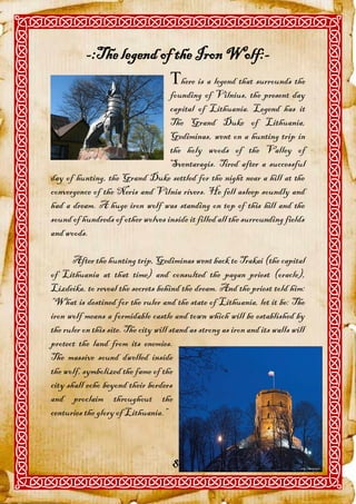 -:The legend of the Iron Wolf:-
                          here is a legend that surrounds the
                                   founding of Vilnius, the present day
                                   capital of Lithuania. Legend has it
                                   The Grand Duke of Lithuania,
                                   Gediminas, went on a hunting trip in
                                   the holy woods of the Valley of
                                   Sventaragis. Tired after a successful
day of hunting, the Grand Duke settled for the night near a hill at the
convergence of the Neris and Vilnia rivers. He fell asleep soundly and
had a dream. A huge iron wolf was standing on top of this hill and the
sound of hundreds of other wolves inside it filled all the surrounding fields
and woods.

       After the hunting trip, Gediminas went back to Trakai (the capital
of Lithuania at that time) and consulted the pagan priest (oracle),
Lizdeika, to reveal the secrets behind the dream. And the priest told him:
“What is destined for the ruler and the state of Lithuania, let it be: The
iron wolf means a formidable castle and town which will be established by
the ruler on this site. The city will stand as strong as iron and its walls will
protect the land from its enemies.
The massive sound dwelled inside
the wolf, symbolized the fame of the
city shall echo beyond their borders
and proclaim throughout the
centuries the glory of Lithuania.”



                                      81
 