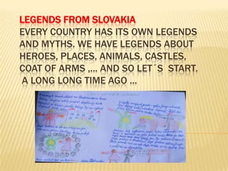 LEGENDS FROM SLOVAKIA
EVERY COUNTRY HAS ITS OWN LEGENDS
AND MYTHS. WE HAVE LEGENDS ABOUT
HEROES, PLACES, ANIMALS, CASTLES,
COAT OF ARMS ,... AND SO LET´S START.
A LONG LONG TIME AGO ...
 