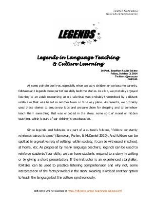 Jonathan Acuña Solano 
Cross-Cultural Communication 
Reflective Online Teaching at http://reflective-online-teaching.blogspot.com/ 
Legends in Language Teaching 
& Culture Learning 
By Prof. Jonathan Acuña Solano 
Friday, October 3, 2014 
Twitter: @jonacuso 
Post 151 
At some point in our lives, especially when we were children or we became parents, folktales and legends were part of our daily bedtime stories. As a kid, we probably enjoyed listening to an adult recounting an old tale that was probably transmitted by a distant relative or that was heard in another town or far-away place. As parents, we probably used these stories to amuse our kids and prepare them for sleeping and to somehow teach them something that was encoded in the story, some sort of moral or hidden teaching, which is part of our children’s enculturation. 
Since legends and folktales are part of a culture’s folklore, “folklore constantly reinforces cultural lessons” (Samovar, Porter, & McDaniel 2010). And folklore can be spotted in a great variety of settings within society; it can be witnessed in school, at home, etc. As proposed by many language teachers, legends can be used to reinforce students’ four skills; we can have students respond to a story in writing or by giving a short presentation. If the instructor is an experienced storyteller, folktales can be used to practice listening comprehension and why not, some interpretation of the facts provided in the story. Reading is indeed another option to teach the language but the culture synchronously.  
