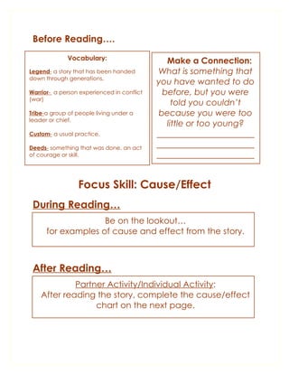 Before Reading….
              Vocabulary:                     Make a Connection:
Legend- a story that has been handed        What is something that
down through generations.
                                            you have wanted to do
Warrior- a person experienced in conflict    before, but you were
(war)
                                                told you couldn’t
Tribe-a group of people living under a      because you were too
leader or chief.
                                              little or too young?
Custom- a usual practice.                   _______________________
Deeds- something that was done, an act      _______________________
of courage or skill.                        _______________________


                 Focus Skill: Cause/Effect
 During Reading…
                    Be on the lookout…
      for examples of cause and effect from the story.



 After Reading…
             Partner Activity/Individual Activity:
    After reading the story, complete the cause/effect
                  chart on the next page.
 