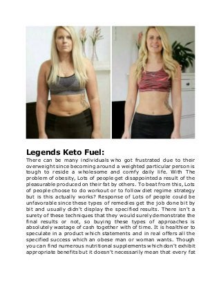 Legends Keto Fuel:
There can be many individuals who got frustrated due to their
overweight since becoming around a weighted particular person is
tough to reside a wholesome and comfy daily life. With The
problem of obesity, Lots of people get disappointed a result of the
pleasurable produced on their fat by others. To beat from this, Lots
of people choose to do workout or to follow diet regime strategy
but is this actually works? Response of Lots of people could be
unfavorable since these types of remedies get the job done bit by
bit and usually didn't display the specified results. There isn't a
surety of these techniques that they would surely demonstrate the
final results or not, so buying these types of approaches is
absolutely wastage of cash together with of time. It is healthier to
speculate in a product which statements and in real offers all the
specified success which an obese man or woman wants. Though
you can find numerous nutritional supplements which don't exhibit
appropriate benefits but it doesn't necessarily mean that every fat
 