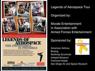 Legends of Aerospace Tour

Organized by:

Morale Entertainment
in Association with
Armed Forces Entertainment

Sponsored by:

American Airlines
Boeing
Northrop Grumman
Intrepid Museum
Fairmont Hotels
San Diego Air and Space Museum
 